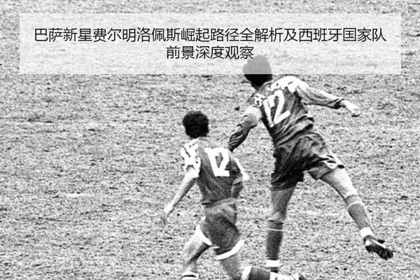 巴萨新星费尔明洛佩斯崛起路径全解析及西班牙国家队前景深度观察