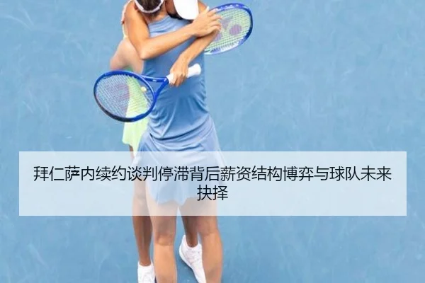 拜仁萨内续约谈判停滞背后薪资结构博弈与球队未来抉择