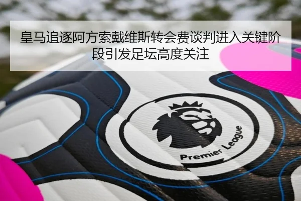皇马追逐阿方索戴维斯转会费谈判进入关键阶段引发足坛高度关注
