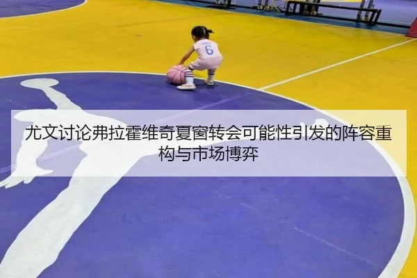 尤文讨论弗拉霍维奇夏窗转会可能性引发的阵容重构与市场博弈