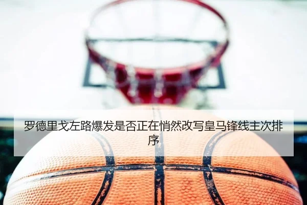罗德里戈左路爆发是否正在悄然改写皇马锋线主次排序