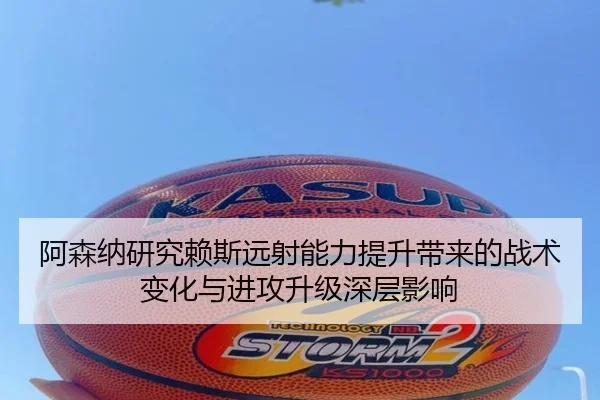 阿森纳研究赖斯远射能力提升带来的战术变化与进攻升级深层影响