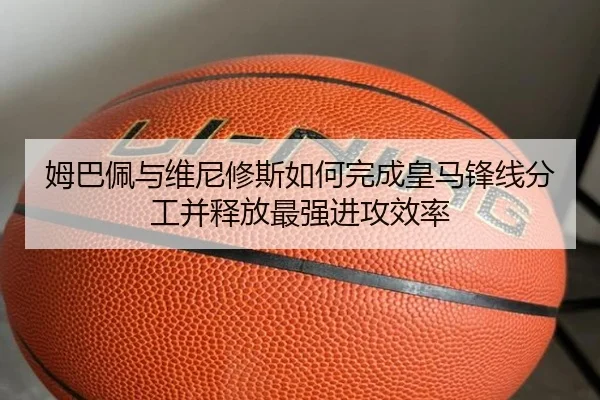 姆巴佩与维尼修斯如何完成皇马锋线分工并释放最强进攻效率