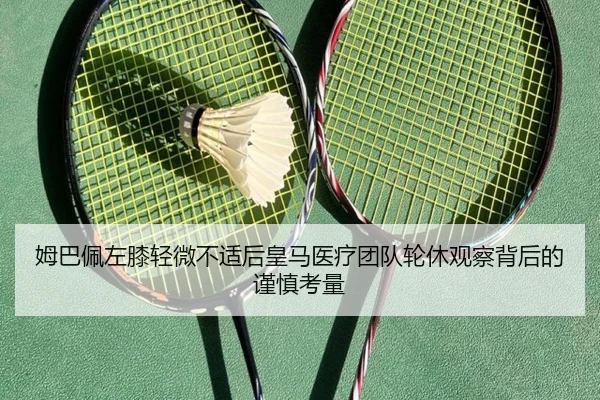 姆巴佩左膝轻微不适后皇马医疗团队轮休观察背后的谨慎考量