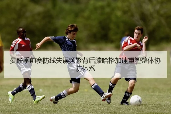 曼联季前赛防线失误频繁背后滕哈格加速重塑整体协防体系