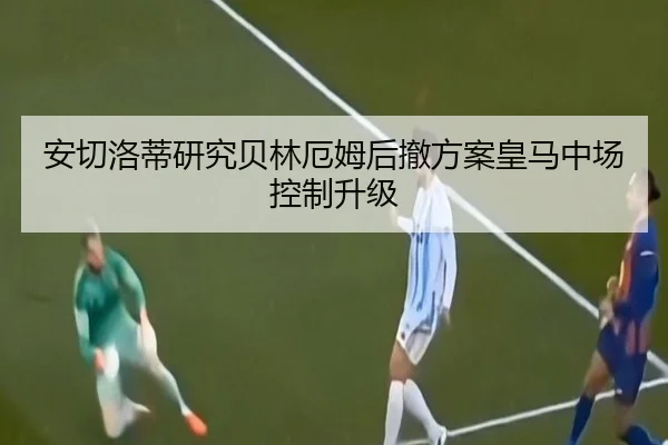 安切洛蒂研究贝林厄姆后撤方案皇马中场控制升级